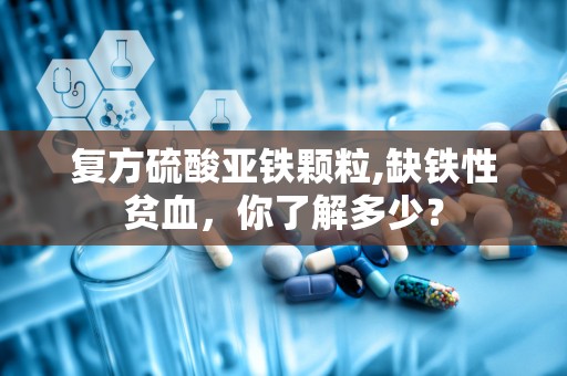 复方硫酸亚铁颗粒,缺铁性贫血，你了解多少？
