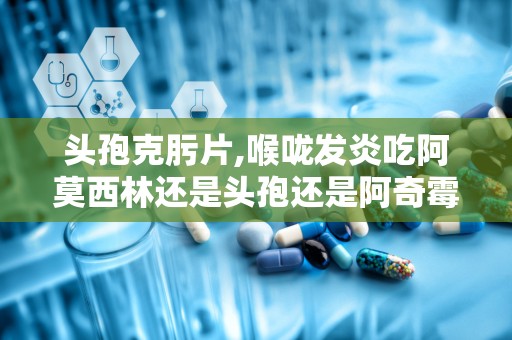 头孢克肟片,喉咙发炎吃阿莫西林还是头孢还是阿奇霉素