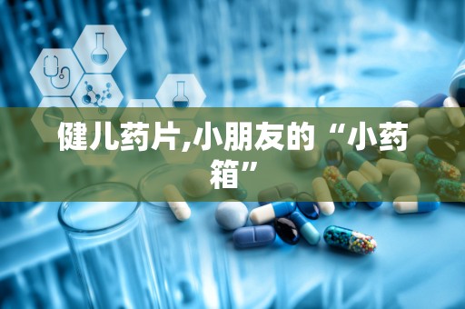 健儿药片,小朋友的“小药箱”