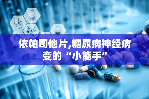 依帕司他片,糖尿病神经病变的“小能手”