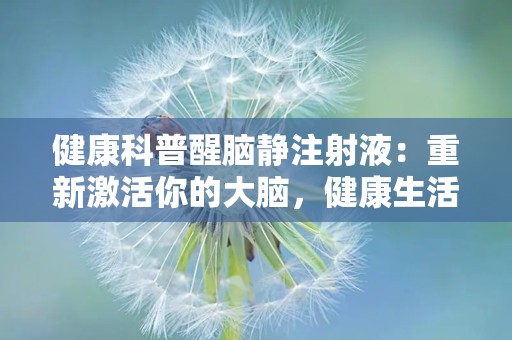 健康科普醒脑静注射液：重新激活你的大脑，健康生活从此开始！