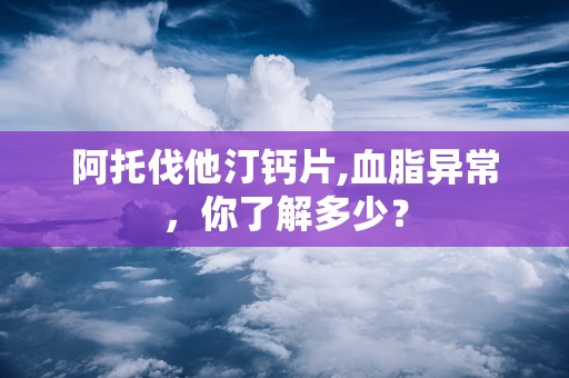 阿托伐他汀钙片,血脂异常，你了解多少？