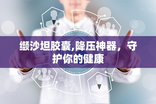 缬沙坦胶囊,降压神器，守护你的健康