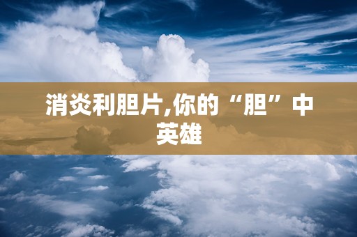 消炎利胆片,你的“胆”中英雄