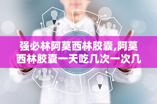 强必林阿莫西林胶囊,阿莫西林胶囊一天吃几次一次几粒