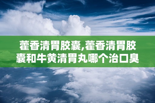 藿香清胃胶囊,藿香清胃胶囊和牛黄清胃丸哪个治口臭好