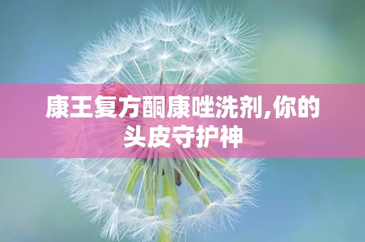 康王复方酮康唑洗剂,你的头皮守护神
