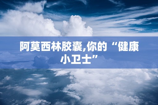 阿莫西林胶囊,你的“健康小卫士”