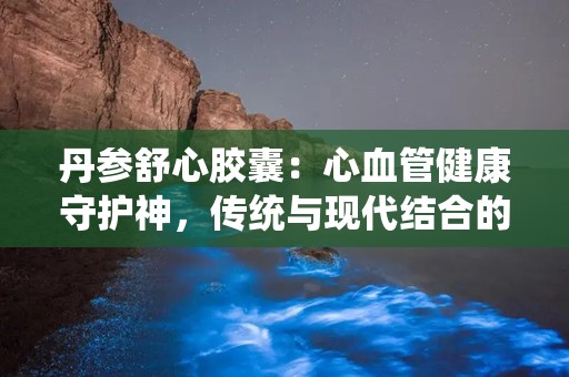 丹参舒心胶囊：心血管健康守护神，传统与现代结合的养生良药
