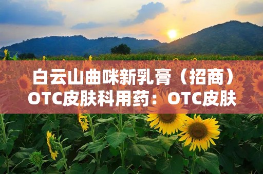 白云山曲咪新乳膏（招商）OTC皮肤科用药：OTC皮肤科用药的广谱抗真菌与抗炎良方