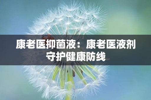 康老医抑菌液：康老医液剂守护健康防线