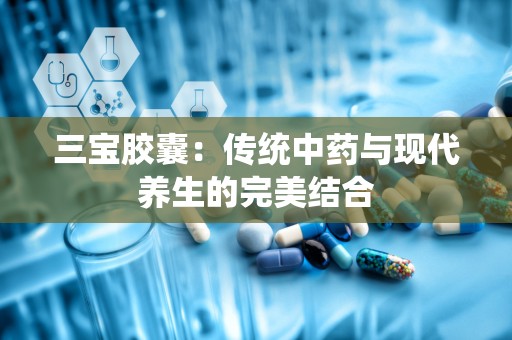 三宝胶囊：传统中药与现代养生的完美结合