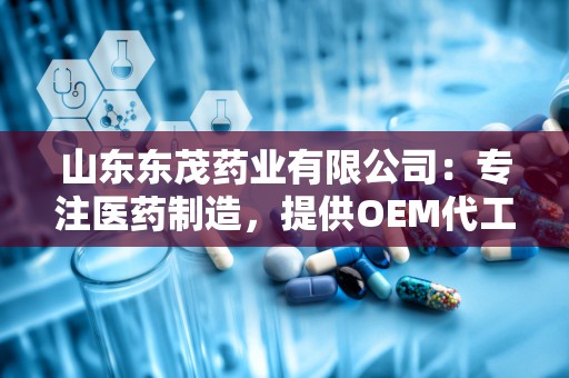 山东东茂药业有限公司：专注医药制造，提供OEM代工一站式服务，助力品牌腾飞”