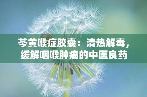 芩黄喉症胶囊：清热解毒，缓解咽喉肿痛的中医良药