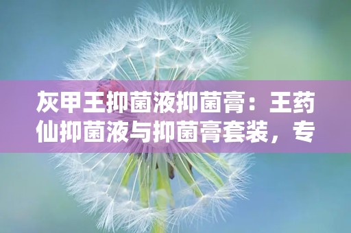 灰甲王抑菌液抑菌膏：王药仙抑菌液与抑菌膏套装，专业对抗真菌感染，守护足部健康