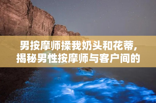男按摩师揉我奶头和花蒂,揭秘男性按摩师与客户间的微妙互动