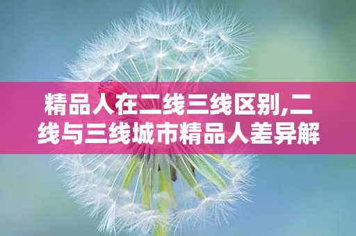 精品人在二线三线区别,二线与三线城市精品人差异解析